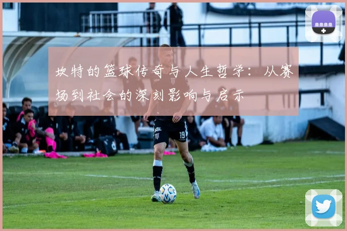 坎特的篮球传奇与人生哲学：从赛场到社会的深刻影响与启示