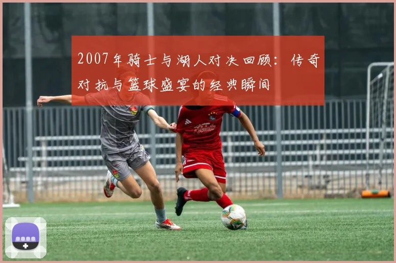 2007年骑士与湖人对决回顾：传奇对抗与篮球盛宴的经典瞬间