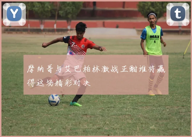 摩纳哥与艾巴柏林激战正酣谁将赢得这场精彩对决