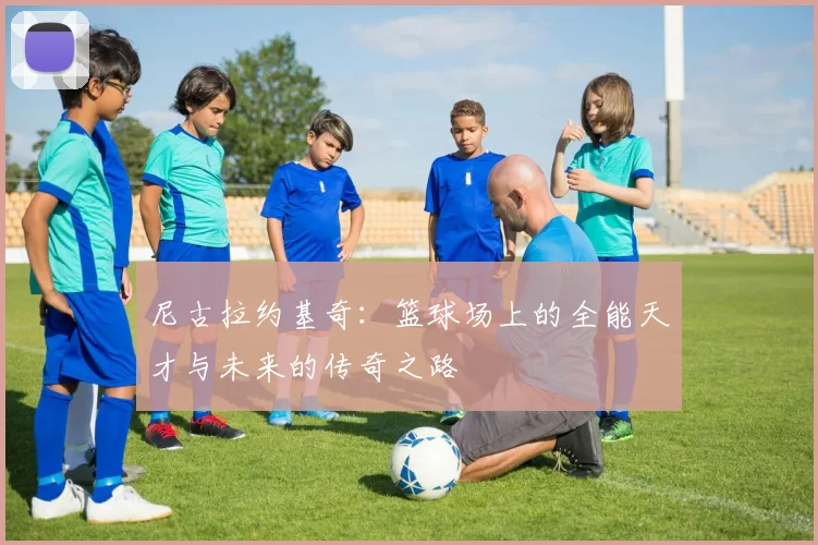 尼古拉约基奇：篮球场上的全能天才与未来的传奇之路