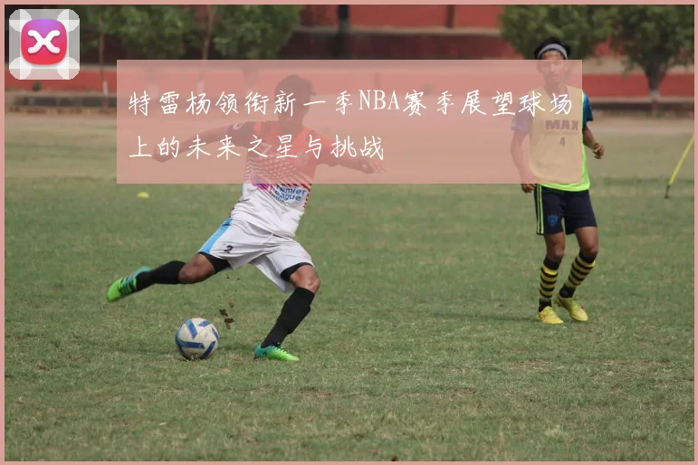 特雷杨领衔新一季NBA赛季展望球场上的未来之星与挑战