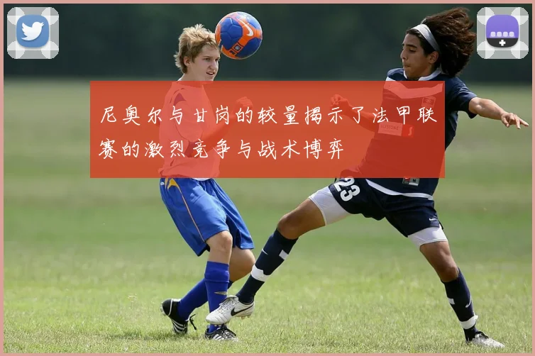 尼奥尔与甘岗的较量揭示了法甲联赛的激烈竞争与战术博弈