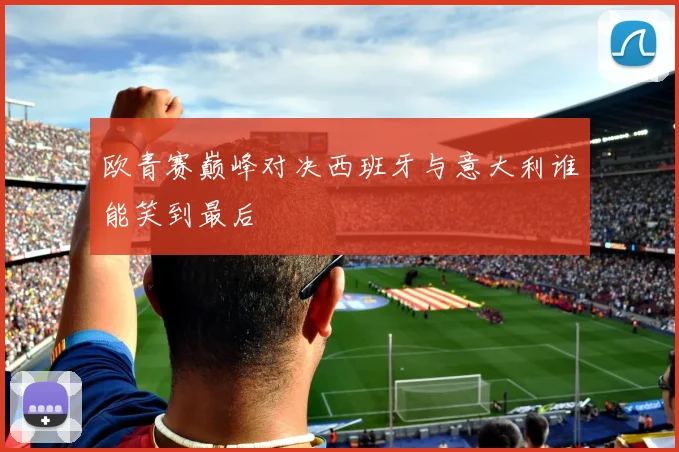 欧青赛巅峰对决西班牙与意大利谁能笑到最后