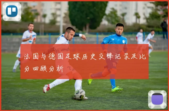 法国与德国足球历史交锋记录及比分回顾分析
