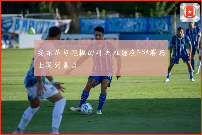 安东尼与泡椒的对决谁能在NBA赛场上笑到最后