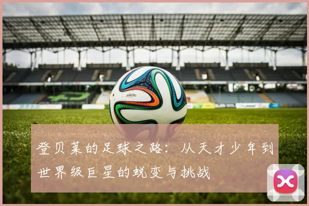 登贝莱的足球之路：从天才少年到世界级巨星的蜕变与挑战