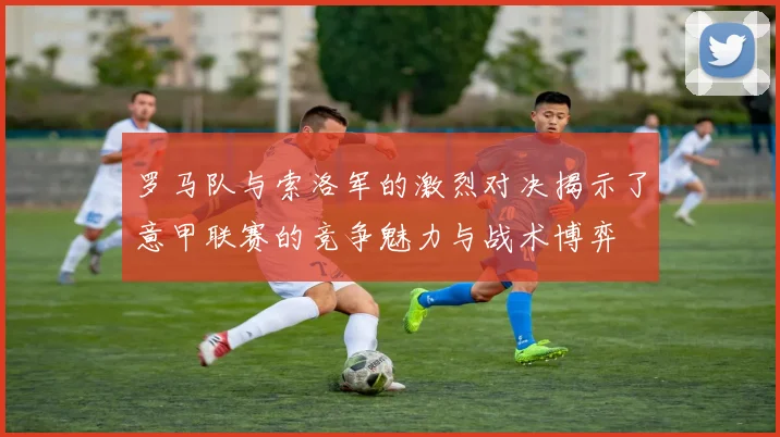 罗马队与索洛军的激烈对决揭示了意甲联赛的竞争魅力与战术博弈