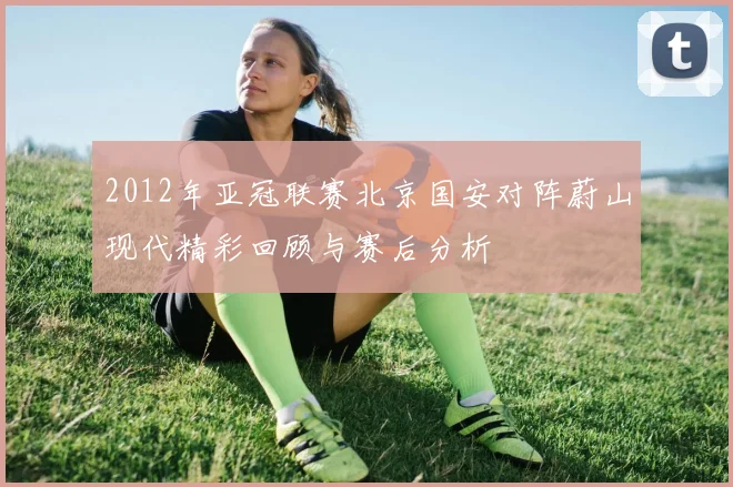 2012年亚冠联赛北京国安对阵蔚山现代精彩回顾与赛后分析